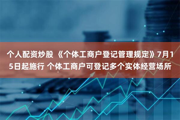 个人配资炒股 《个体工商户登记管理规定》7月15日起施行 个体工商户可登记多个实体经营场所