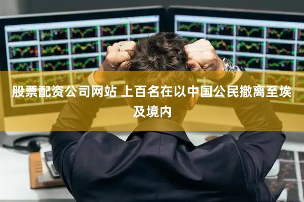 股票配资公司网站 上百名在以中国公民撤离至埃及境内