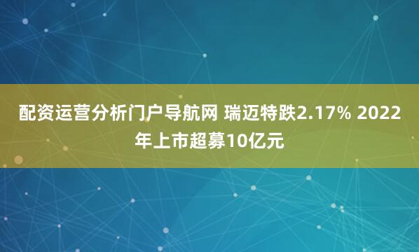 配资运营分析门户导航网 瑞迈特跌2.17% 2022年上市超募10亿元