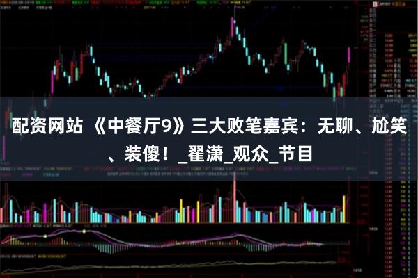 配资网站 《中餐厅9》三大败笔嘉宾：无聊、尬笑、装傻！_翟潇_观众_节目