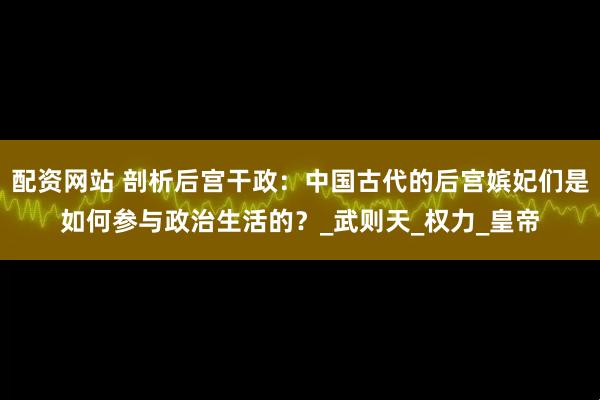 配资网站 剖析后宫干政：中国古代的后宫嫔妃们是如何参与政治生活的？_武则天_权力_皇帝