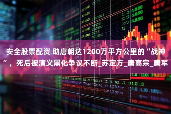 安全股票配资 助唐朝达1200万平方公里的“战神”，死后被演义黑化争议不断_苏定方_唐高宗_唐军