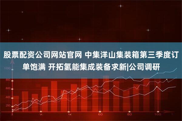 股票配资公司网站官网 中集洋山集装箱第三季度订单饱满 开拓氢能集成装备求新|公司调研