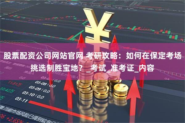 股票配资公司网站官网 考研攻略：如何在保定考场挑选制胜宝地？_考试_准考证_内容