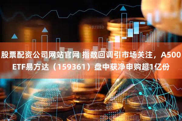 股票配资公司网站官网 指数回调引市场关注，A500ETF易方达（159361）盘中获净申购超1亿份