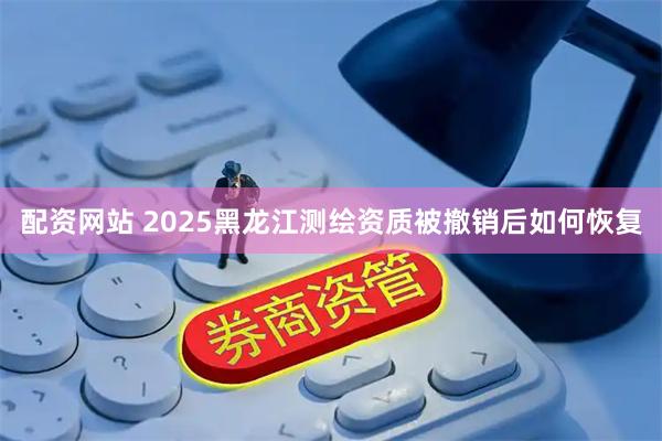 配资网站 2025黑龙江测绘资质被撤销后如何恢复