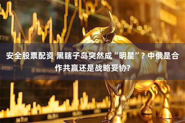 安全股票配资 黑瞎子岛突然成“明星”? 中俄是合作共赢还是战略妥协?