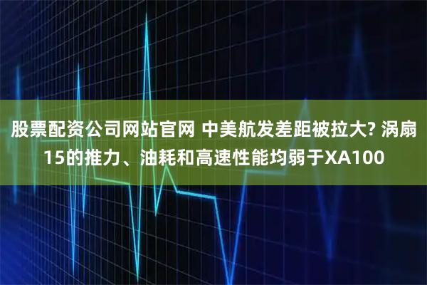 股票配资公司网站官网 中美航发差距被拉大? 涡扇15的推力、油耗和高速性能均弱于XA100
