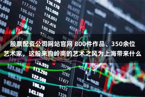 股票配资公司网站官网 800件作品、350余位艺术家，这股来自岭南的艺术之风为上海带来什么