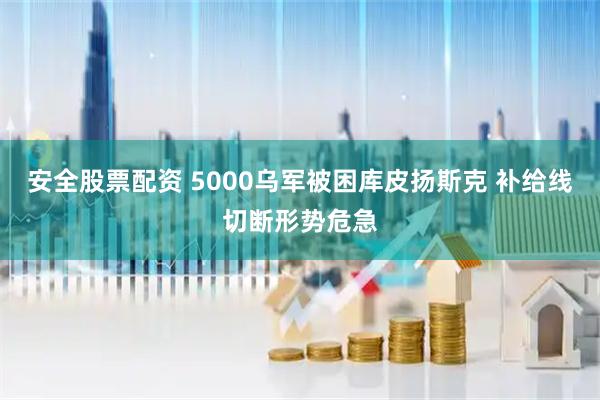 安全股票配资 5000乌军被困库皮扬斯克 补给线切断形势危急
