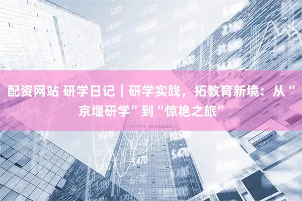 配资网站 研学日记｜研学实践，拓教育新境：从“京堰研学”到“惊艳之旅”