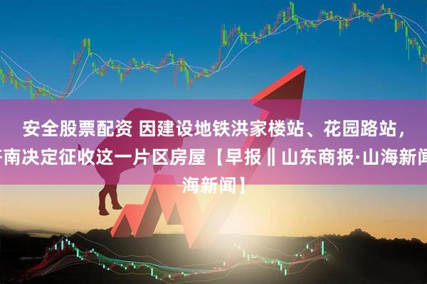 安全股票配资 因建设地铁洪家楼站、花园路站，济南决定征收这一片区房屋【早报‖山东商报·山海新闻】