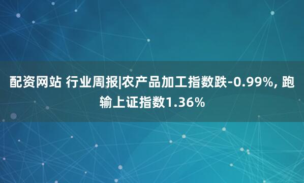 配资网站 行业周报|农产品加工指数跌-0.99%, 跑输上证指数1.36%