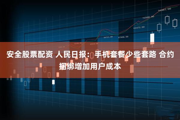 安全股票配资 人民日报：手机套餐少些套路 合约捆绑增加用户成本