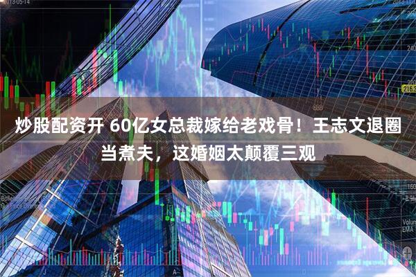 炒股配资开 60亿女总裁嫁给老戏骨！王志文退圈当煮夫，这婚姻太颠覆三观
