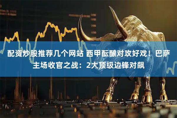 配资炒股推荐几个网站 西甲酝酿对攻好戏！巴萨主场收官之战：2大顶级边锋对飙