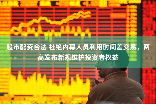 股市配资合法 杜绝内幕人员利用时间差交易，两高发布新规维护投资者权益
