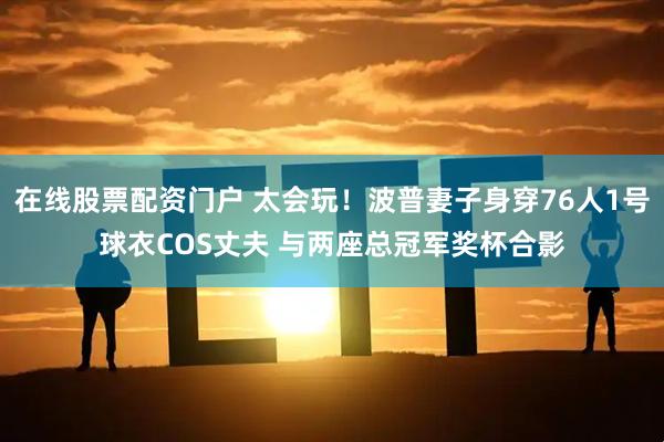 在线股票配资门户 太会玩！波普妻子身穿76人1号球衣COS丈夫 与两座总冠军奖杯合影